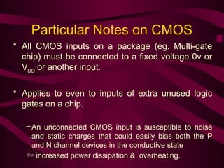 Particular Notes on CMOS
• All CMOS inputs on a package (eg. Multi-gate
chip) must be connected to a fixed voltage 0v or
VDD
or another input.
• Applies to even to inputs of extra unused logic
gates on a chip.
–An unconnected CMOS input is susceptible to noise
and static charges that could easily bias both the P
and N channel devices in the conductive state
 increased power dissipation & overheating.
 