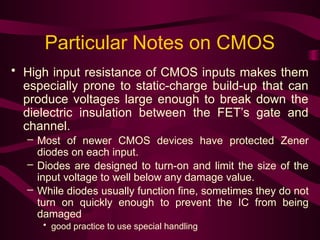 Particular Notes on CMOS
• High input resistance of CMOS inputs makes them
especially prone to static-charge build-up that can
produce voltages large enough to break down the
dielectric insulation between the FET’s gate and
channel.
– Most of newer CMOS devices have protected Zener
diodes on each input.
– Diodes are designed to turn-on and limit the size of the
input voltage to well below any damage value.
– While diodes usually function fine, sometimes they do not
turn on quickly enough to prevent the IC from being
damaged
• good practice to use special handling
 