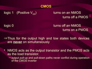 CMOS
logic 1 (Positive VGS
) turns on an NMOS
turns off a PMOS
logic 0 turns off an NMOS
turns on a PMOS
ÞThus for the output high and low states both devices
are never on simultaneously
• NMOS acts as the output transistor and the PMOS acts
as the load transistor.
output pull-up and pull-down paths never conflict during operation
of the CMOS inverter
 