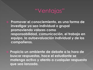 Propicia un ambiente de debate a la hora de buscar respuestas, hace el estudiante se matenga activo y atento a cualquier respuesta que sea lanzada.  Genera una independencia positiva , los miembros del grupo se necesitan mutuamente, confian en cada conociemiento de cada persona del grupo y lo ponen a prueba desarrollando sus habilidades personales y grupales escuchando,participando y aprender a liderar en algunas ocasiones.