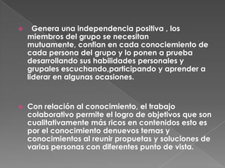 Con relación al conocimiento, el trabajo colaborativo permite el logro de objetivos que son cualitativamente más ricos en contenidos esto es por el conocimiento denuevos temas y conocimientos al reunir propuetas y soluciones de varias personas con diferentes punto de vista. Obliga a la autoevaluación del grupo. Exige evaluar lo realizado por los integrantes en la consecución de los objetivos .