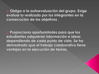  Proporciona oportunidades para que los estudiantes adquieran información e ideas dependiendo de cada punto de vista. Se ha demostrado que el trabajo colaborativo tiene ventajas en la ejecución de tareas.Mediante la colaboracion aumenta la motivacion por el trabajo realizadoal tener mayor cercania y apertura entre los miembros del grupo icrementando asi la satisfaccion por el trabajo propio y consecuentemente impulsando asi las habilidades sociles al exigirla la aceptacion al valorar a los demas como fuente para la evaluacion y asi encontrando nuevas estrategias de aprendizaje.