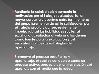 Promueve el proceso enseñanza y aprendizaje, el cual es concebido como un proceso activo, producto de la interrelación del aprendiz con el medio que lo rodeaEl aprendizaje nunca se produce en aislamiento, se produce a partir del interjuego dinámico de individuos .