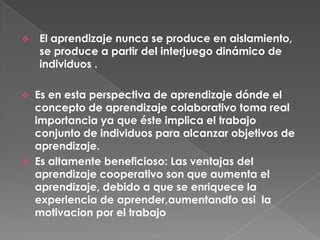 Es en esta perspectiva de aprendizaje dónde el concepto de aprendizaje colaborativo toma real importancia ya que éste implica el trabajo conjunto de individuos para alcanzar objetivos de aprendizaje. 