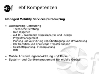 Managed Mobility Services Outsourcing Outsourcing Consulting Technische Beratung Due Diligence auf ITIL basierende Prozessanalyse und -design Projektmanagement Planung und Ausführung von Übertragung und Umwandlung HR Transition und Knowledge Transfer support Geschäftsplanung– Finanzplanung ROI Mobile Anwendungsentwicklung und Rollout System- und Gerätemanagement für mobile Geräte ebf Kompetenzen 