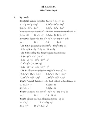 ĐỀ KIỂM TRA
                              Môn: Toán – Lớp 8


I.   Lý thuyết:
     Câu 1: Kết quả của phép nhân 2xy(3x2 + 4x – 3y) là:
     A. 5x3y + 6x2y – 5xy2           B. 5x3y + 6x2y + 5xy2
     C. 6x3y + 8x2y – 6xy2           D. 6x3y + 8x2y + 6xy2
     Câu 2: Phân tích đa thức 3x2 – 2x thành nhân tử ta được kết quả là:
     A. 3(x – 2)      B. x(3x – 2) C. 3x(x – 2) D. 3(x + 2)
     Câu 3: Giá trị của biểu thức x3 + 3x2 + 3x + 1 tại x = -2 là:
     A. -1            B. 1           C. 8           D. -8
     Câu 4: Kết quả của phép chia: (5x2y – 10xy2) : 5xy là:
     A. 2x – y B. x + 2y C. 2y – x     D. x – 2y
     Câu 5: Chọn đẳng thức đúng trong các đẳng thức sau:
     A. (x + y)2 = x2 – 2xy + y2
     B. (x – y)3 = x3 – 3x2y + 3xy2 – y3
     C. x2 + y2 = (x – y)(x + y)
     D. (x + y)3 = x3 – 3x2y + 3xy2 – y3
     Câu 6 : Kết quả của phép nhân 4xy(2x2 + 3xy – y2) là:
     A. 8x3y2 + 12x2y2 + 4xy3        B. 8x3y2 + 12x2y2 – 4xy3
     C. 6x3y2 + 7x2y2 – 3xy3         D. 6x3y2 + 7x2y2 + 3xy3
     Câu 7: Phân tích đa thức 4x2 – 2x thành nhân tử ta được kết quả là:
     A. 2x(2x + 1)                   B. 2(2x – 1)
     C. 2x(2x – 1)                   D. 2(2x + 1)
     Câu 8: Giá trị của biểu thức x3 – 3x2 + 3x – 1 tại x = 2 là:
     A. -1            B. 1           C. 8   D. -8
     Câu 9: Kết quả khai triển hằng đẳng thức (x – y)2 là:
     A. x2 – y2               B. x2 – 2xy + y2
     C. x2 + y2       D. x2 + 2xy + y2
 