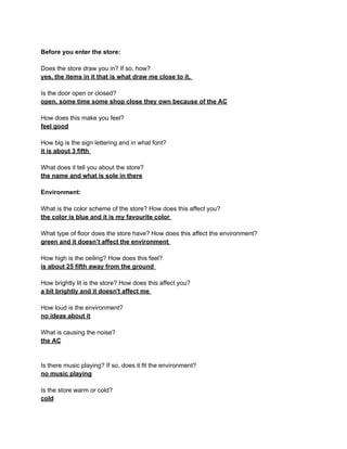 Before you enter the store:

Does the store draw you in? If so, how?
yes, the items in it that is what draw me close to it.

Is the door open or closed?
open, some time some shop close they own because of the AC

How does this make you feel?
feel good

How big is the sign lettering and in what font?
it is about 3 fifth

What does it tell you about the store?
the name and what is sole in there

Environment:

What is the color scheme of the store? How does this affect you?
the color is blue and it is my favourite color

What type of floor does the store have? How does this affect the environment?
green and it doesn’t affect the environment

How high is the ceiling? How does this feel?
is about 25 fifth away from the ground

How brightly lit is the store? How does this affect you?
a bit brightly and it doesn't affect me

How loud is the environment?
no ideas about it

What is causing the noise?
the AC


Is there music playing? If so, does it fit the environment?
no music playing

Is the store warm or cold?
cold
 