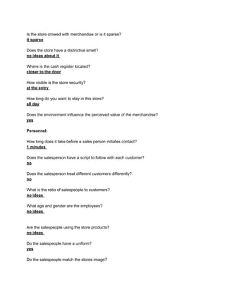 Is the store crowed with merchandise or is it sparse?
it sparse

Does the store have a distinctive smell?
no ideas about it

Where is the cash register located?
closer to the door

How visible is the store security?
at the entry

How long do you want to stay in this store?
all day

Does the environment influence the perceived value of the merchandise?
yes

Personnel:

How long does it take before a sales person initiates contact?
1 minutes

Does the salesperson have a script to follow with each customer?
no

Does the salesperson treat different customers differently?
no

What is the ratio of salespeople to customers?
no ideas

What age and gender are the employees?
no ideas


Are the salespeople using the store products?
no ideas

Do the salespeople have a uniform?
yes

Do the salespeople match the stores image?
 