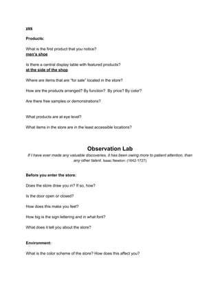 yes

Products:

What is the first product that you notice?
men’s shoe

Is there a central display table with featured products?
at the side of the shop

Where are items that are “for sale” located in the store?

How are the products arranged? By function? By price? By color?

Are there free samples or demonstrations?


What products are at eye level?

What items in the store are in the least accessible locations?




                                    Observation Lab
 If I have ever made any valuable discoveries, it has been owing more to patient attention, than
                           any other talent. Isaac Newton: (1642-1727)


Before you enter the store:

Does the store draw you in? If so, how?

Is the door open or closed?

How does this make you feel?

How big is the sign lettering and in what font?

What does it tell you about the store?


Environment:

What is the color scheme of the store? How does this affect you?
 