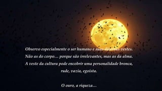 Observo especialmente o ser humano e suas diversas vestes.
Não as do corpo… porque são irrelevantes, mas as da alma.
A veste da cultura pode encobrir uma personalidade bronca,
rude, vazia, egoísta.
O ouro, a riqueza…
 