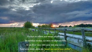 Fechar os olhos aos meus objetivos,
às minhas metas, ao meu melhoramento.
Se eu fizer isso não será um ano novo.
Não será nada além de “mais um novo ano velho”.
 