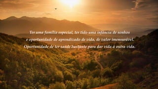Ter uma família especial, ter tido uma infância de sonhos
e oportunidade de aprendizado de vida, de valor imensurável.
Oportunidade de ter saúde bastante para dar vida à outra vida.
 
