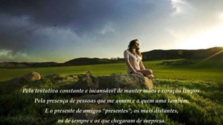 Pela tentativa constante e incansável de manter mãos e coração limpos.
Pela presença de pessoas que me amam e a quem amo também.
E o presente de amigos “presentes”, os mais distantes,
os de sempre e os que chegaram de surpresa.
 