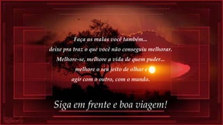 Faça as malas você também...
deixe pra traz o que você não conseguiu melhorar.
Melhore-se, melhore a vida de quem puder...
melhore o seu jeito de olhar e
agir com o outro, com o mundo.
Siga em frente e boa viagem!
 