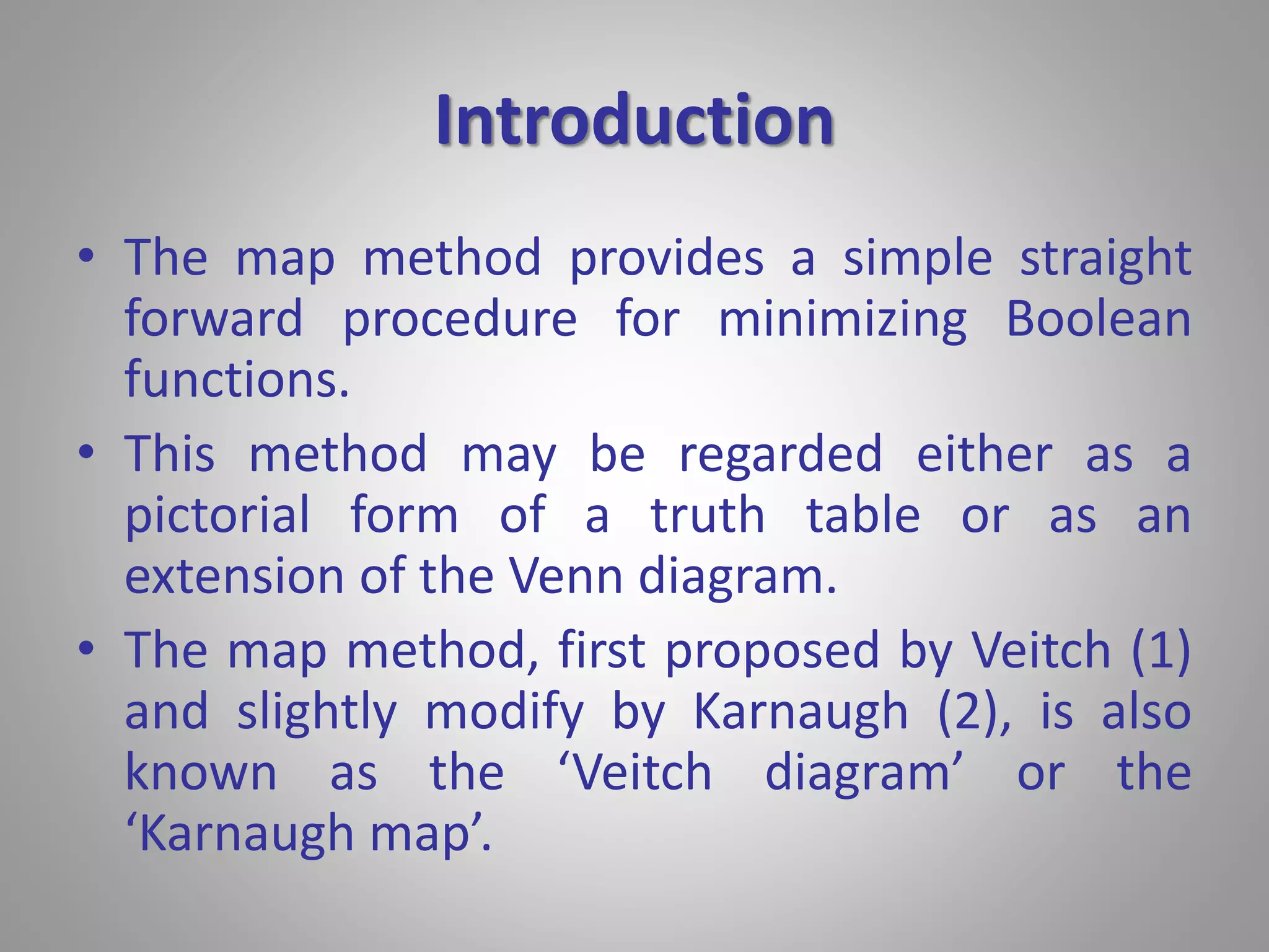 Introduction 
• The map method provides a simple straight 
forward procedure for minimizing Boolean 
functions. 
• This method may be regarded either as a 
pictorial form of a truth table or as an 
extension of the Venn diagram. 
• The map method, first proposed by Veitch (1) 
and slightly modify by Karnaugh (2), is also 
known as the ‘Veitch diagram’ or the 
‘Karnaugh map’. 
 