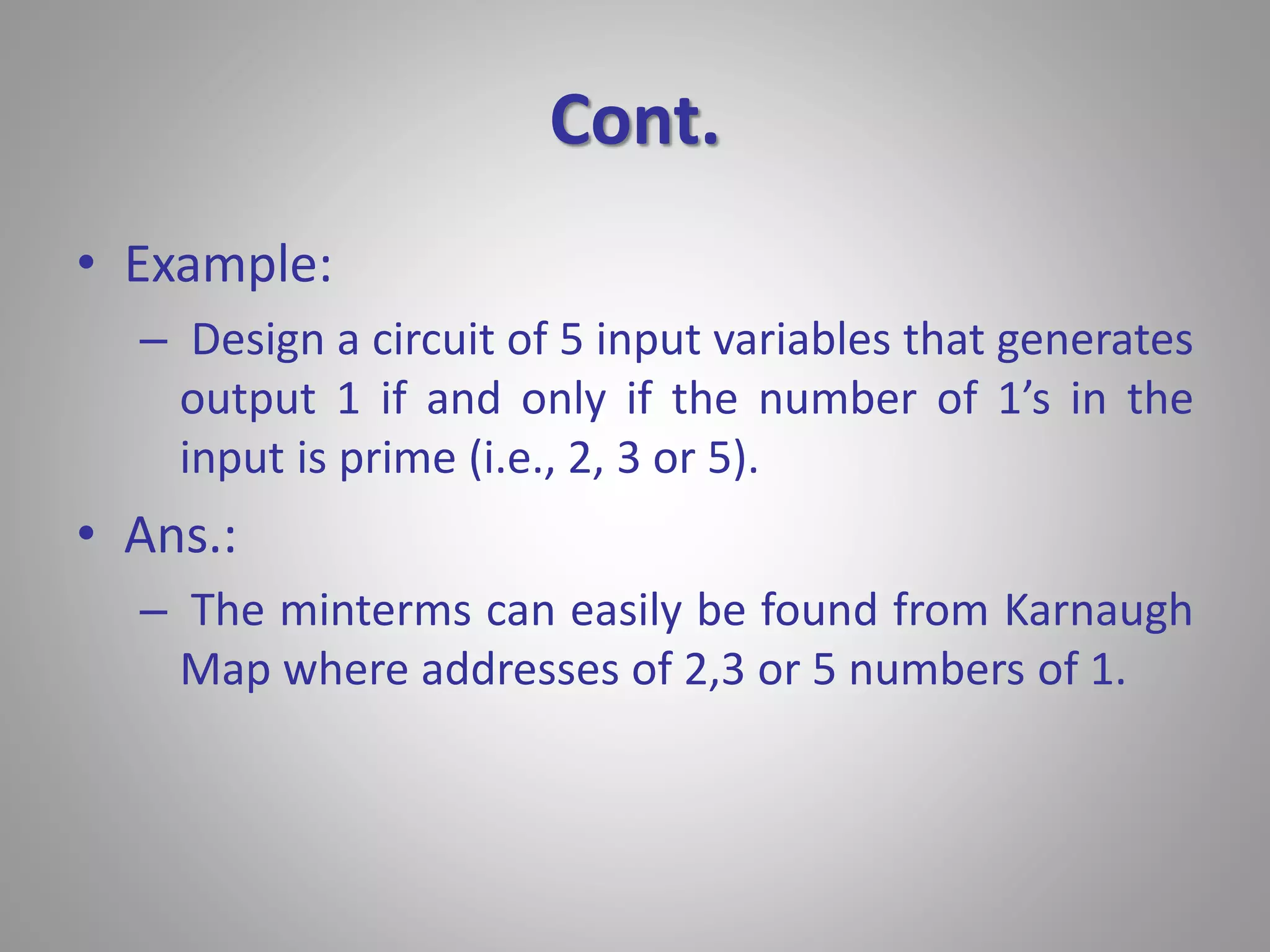Cont. 
• Example: 
– Design a circuit of 5 input variables that generates 
output 1 if and only if the number of 1’s in the 
input is prime (i.e., 2, 3 or 5). 
• Ans.: 
– The minterms can easily be found from Karnaugh 
Map where addresses of 2,3 or 5 numbers of 1. 
 