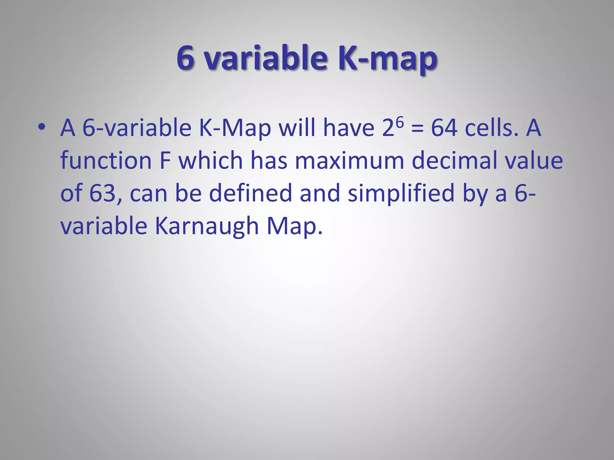 6 variable K-map 
• A 6-variable K-Map will have 26 = 64 cells. A 
function F which has maximum decimal value 
of 63, can be defined and simplified by a 6- 
variable Karnaugh Map. 
 