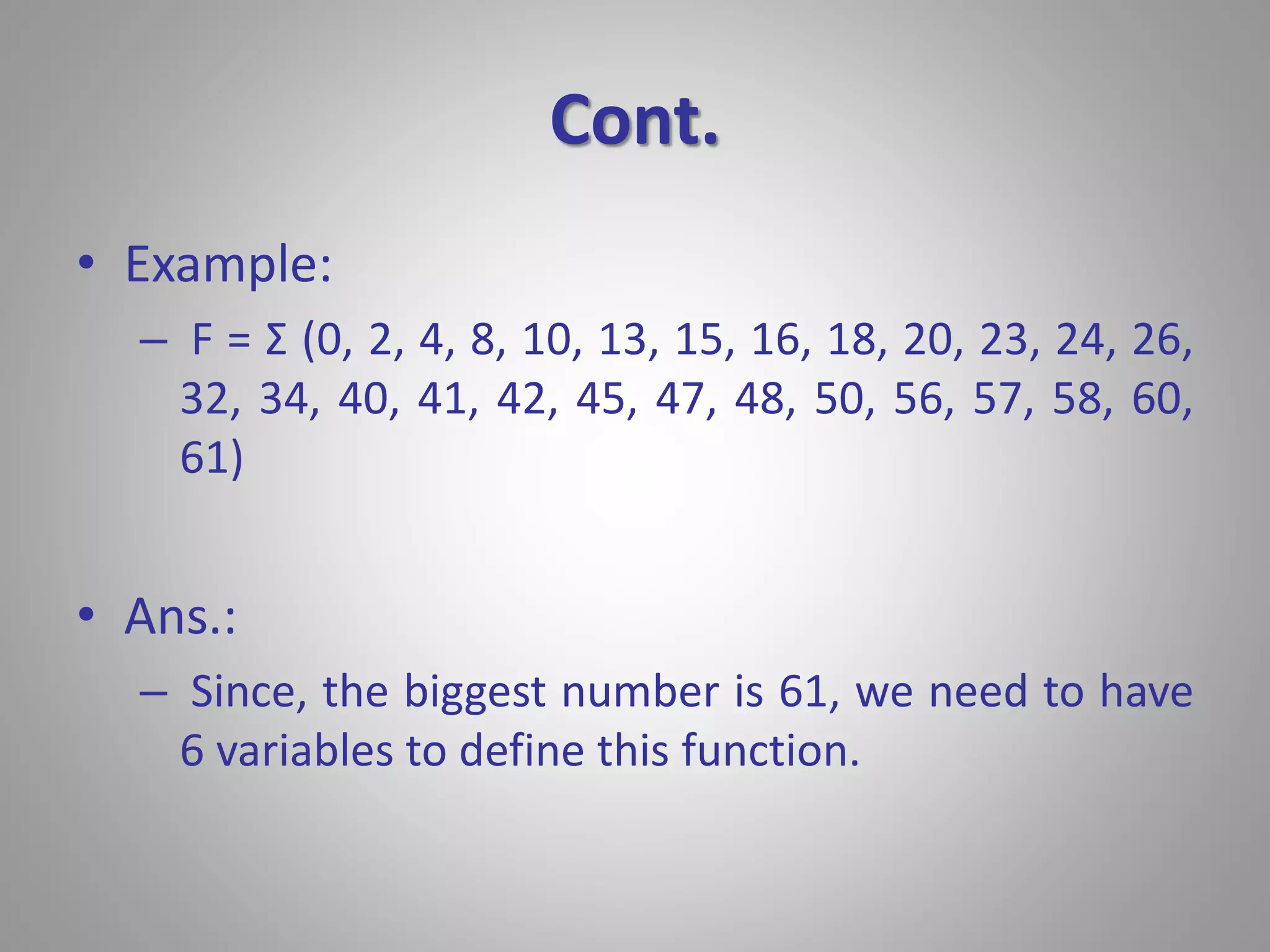 Cont. 
• Example: 
– F = Σ (0, 2, 4, 8, 10, 13, 15, 16, 18, 20, 23, 24, 26, 
32, 34, 40, 41, 42, 45, 47, 48, 50, 56, 57, 58, 60, 
61) 
• Ans.: 
– Since, the biggest number is 61, we need to have 
6 variables to define this function. 
 