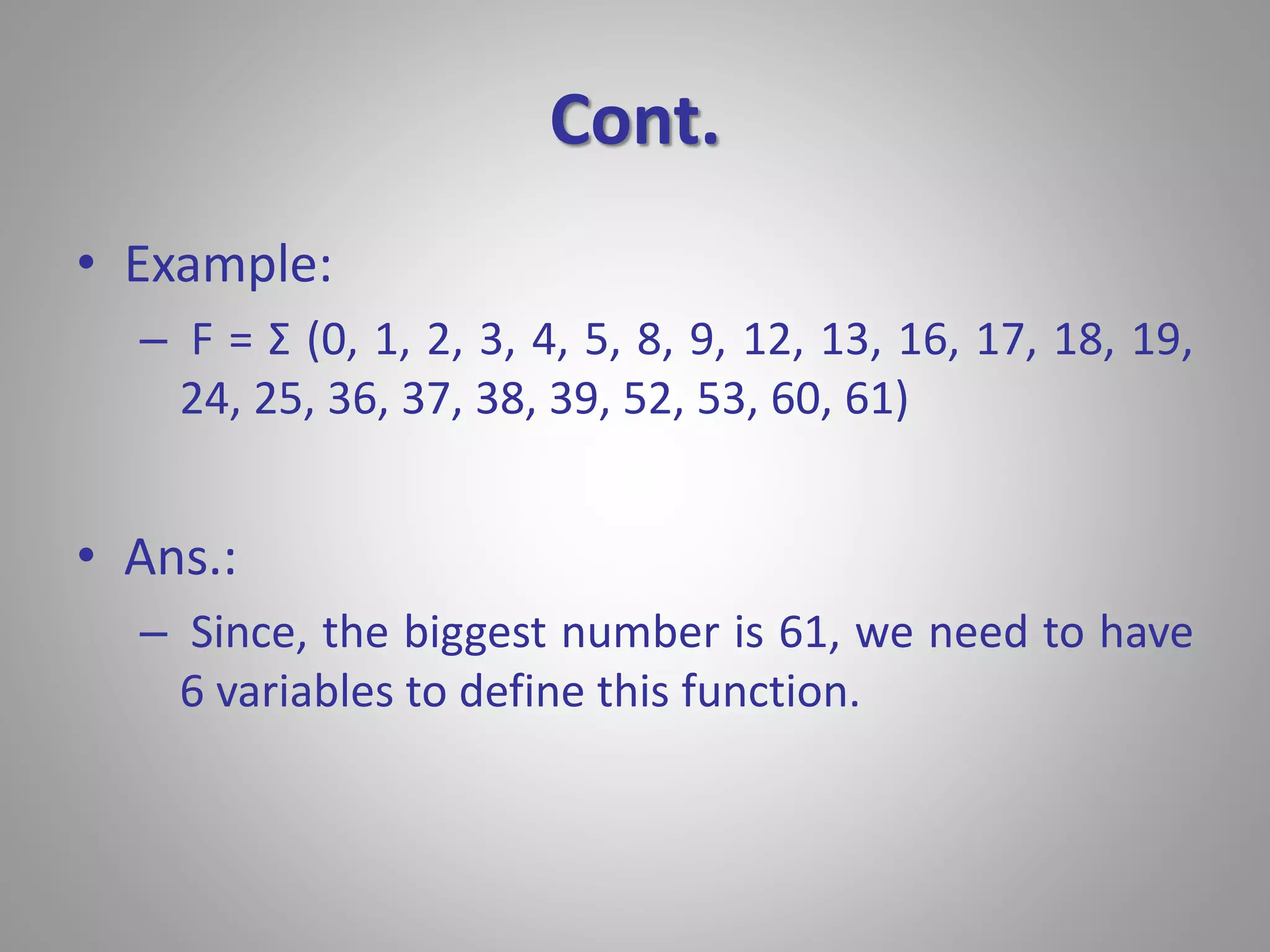 Cont. 
• Example: 
– F = Σ (0, 1, 2, 3, 4, 5, 8, 9, 12, 13, 16, 17, 18, 19, 
24, 25, 36, 37, 38, 39, 52, 53, 60, 61) 
• Ans.: 
– Since, the biggest number is 61, we need to have 
6 variables to define this function. 
 