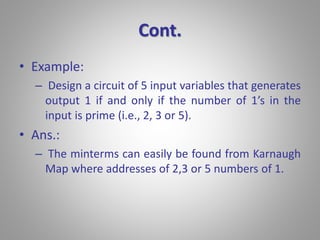 Cont. 
• Example: 
– Design a circuit of 5 input variables that generates 
output 1 if and only if the number of 1’s in the 
input is prime (i.e., 2, 3 or 5). 
• Ans.: 
– The minterms can easily be found from Karnaugh 
Map where addresses of 2,3 or 5 numbers of 1. 
 