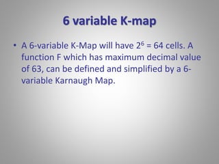 6 variable K-map 
• A 6-variable K-Map will have 26 = 64 cells. A 
function F which has maximum decimal value 
of 63, can be defined and simplified by a 6- 
variable Karnaugh Map. 
 