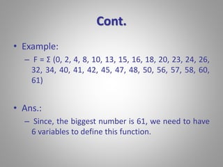 Cont. 
• Example: 
– F = Σ (0, 2, 4, 8, 10, 13, 15, 16, 18, 20, 23, 24, 26, 
32, 34, 40, 41, 42, 45, 47, 48, 50, 56, 57, 58, 60, 
61) 
• Ans.: 
– Since, the biggest number is 61, we need to have 
6 variables to define this function. 
 