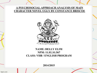 A PSYCHOSOCIAL APPROACH ANALYSIS OF MAIN 
CHARACTER NOVEL UGLY BY CONSTANCE BRISCOE 
NAME: DELLY ELIM 
NPM: 11.IG.S1.567 
CLASS: VIIB / ENGLISH PROGRAM 
2014/2015 
 