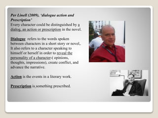 Per Linell (2009), ‘dialogue action and 
Prescription’ 
Every character could be distinguished by a 
dialog, an action or prescription in the novel. 
Dialogue refers to the words spoken 
between characters in a short story or novel,. 
It also refers to a character speaking to 
himself or herself in order to reveal the 
personality of a character-( opinions, 
thoughts, impressions), create conflict, and 
advance the narrative. 
Action is the events in a literary work. 
Prescription is something prescribed. 
 