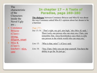 In chapter 17 – A Taste of 
Paradise, page 269-280 
The dialogue between Constance Briscoe and Miss K was about 
the way Constance asked Miss K’s opinion about her dream to be 
a barrister. 
Page 273 ; 
line 11-14; ‘ That’s right, my girl, aim high,’ she (Miss K) said. ‘ 
There’sonly one person who can stop you, Clare, you 
remember that. Anya Korchinskye says there is only 
one person in the whole world who can stop you.’ 
Line 15; ‘Who is that, miss?’ i (Clare) said. 
Line 16; ‘You, Clare. Only you can stop yourself. You have the 
ability to go far. So just go.’ 
The 
characteristic 
of the 
Characters 
inside the 
Novel Ugly 
are ; 
 Constance 
Briscoe 
(Clare) : 
strong, 
diligent, smart 
 Miss K 
(Clare’s 
teacher) : nice, 
care 
 