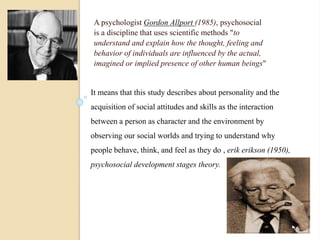 A psychologist Gordon Allport (1985), psychosocial 
is a discipline that uses scientific methods "to 
understand and explain how the thought, feeling and 
behavior of individuals are influenced by the actual, 
imagined or implied presence of other human beings" 
It means that this study describes about personality and the 
acquisition of social attitudes and skills as the interaction 
between a person as character and the environment by 
observing our social worlds and trying to understand why 
people behave, think, and feel as they do , erik erikson (1950), 
psychosocial development stages theory. 
 