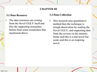 CHAPTER III 
3.1 Data Resource 
• The data resources are coming 
from the Novel UGLY itself and 
also the supporting researches 
before from some researchers that 
mentioned above 
3.2 Data Collection 
• This research uses quantitative 
method then the technique is 
trough observation by reading the 
Novel UGLY, and supporting data 
from the reviews in the internet. 
Some said this is a bad novel but 
some said this is an inspiring 
novel. 
 