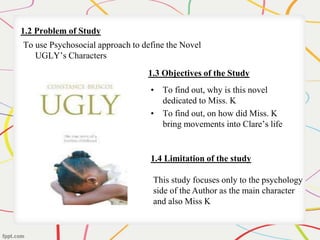 1.2 Problem of Study 
To use Psychosocial approach to define the Novel 
UGLY’s Characters 
1.3 Objectives of the Study 
• To find out, why is this novel 
dedicated to Miss. K 
• To find out, on how did Miss. K 
bring movements into Clare’s life 
1.4 Limitation of the study 
This study focuses only to the psychology 
side of the Author as the main character 
and also Miss K 
 