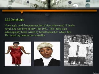 2.2.3 Novel Ugly 
Novel ugly used first person point of view where used ‘I‘ in the 
novel. She was born in May 18th 1957. This book is an 
autobiography book, writed by herself about her whole life. 
The inspiring number one bestseller. 
 
