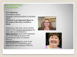 2.3 Theoritical 
framework 
2.3.1 Character 
According to Karen 
Bernardo, Characterization in Literature 
(2011) 
Character is an important figure at 
the centre of the story’s action or 
theme 
Characters in this story can be divided 
based on their function and position into 
main and second characters ; 
Main character has the most important 
role in developing the story with 
psychological aspect (Constance 
Briscoe). 
Second character plays parts in the 
story and gives or distributes more 
influence to main character (Miss K). 
 
