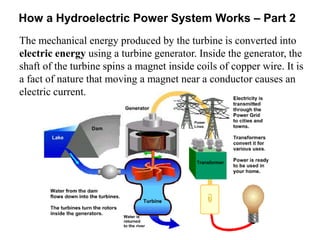 How a Hydroelectric Power System Works – Part 2 
The mechanical energy produced by the turbine is converted into 
electric energy using a turbine generator. Inside the generator, the 
shaft of the turbine spins a magnet inside coils of copper wire. It is 
a fact of nature that moving a magnet near a conductor causes an 
electric current. 
 