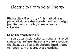 Electricity From Solar Energy 
• Photovoltaic Electricity – This method uses 
photovoltaic cells that absorb the direct sunlight 
just like the solar cells you see on some 
calculators. 
• Solar-Thermal Electricity – 
• This also uses a solar collector: it has a mirrored 
surface that reflects the sunlight onto a receiver 
that heats up a liquid. This heated liquid is used 
to make steam that produces electricity. 
 