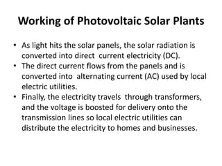 Working of Photovoltaic Solar Plants 
• As light hits the solar panels, the solar radiation is 
converted into direct current electricity (DC). 
• The direct current flows from the panels and is 
converted into alternating current (AC) used by local 
electric utilities. 
• Finally, the electricity travels through transformers, 
and the voltage is boosted for delivery onto the 
transmission lines so local electric utilities can 
distribute the electricity to homes and businesses. 
 