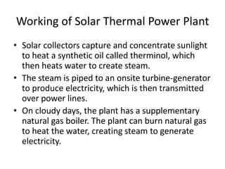 Working of Solar Thermal Power Plant 
• Solar collectors capture and concentrate sunlight 
to heat a synthetic oil called therminol, which 
then heats water to create steam. 
• The steam is piped to an onsite turbine-generator 
to produce electricity, which is then transmitted 
over power lines. 
• On cloudy days, the plant has a supplementary 
natural gas boiler. The plant can burn natural gas 
to heat the water, creating steam to generate 
electricity. 
 