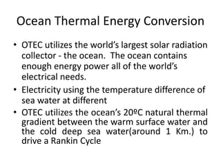 Ocean Thermal Energy Conversion 
• OTEC utilizes the world’s largest solar radiation 
collector - the ocean. The ocean contains 
enough energy power all of the world’s 
electrical needs. 
• Electricity using the temperature difference of 
sea water at different 
• OTEC utilizes the ocean’s 20ºC natural thermal 
gradient between the warm surface water and 
the cold deep sea water(around 1 Km.) to 
drive a Rankin Cycle 
 