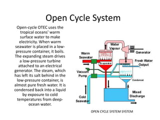 Open Cycle System 
OPEN CYCLE SYSTEM SYSTEM 
Open-cycle OTEC uses the 
tropical oceans' warm 
surface water to make 
electricity. When warm 
seawater is placed in a low-pressure 
container, it boils. 
The expanding steam drives 
a low-pressure turbine 
attached to an electrical 
generator. The steam, which 
has left its salt behind in the 
low-pressure container, is 
almost pure fresh water. It is 
condensed back into a liquid 
by exposure to cold 
temperatures from deep-ocean 
water. 
 
