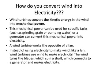 How do you convert wind into 
Electricity??? 
• Wind turbines convert the kinetic energy in the wind 
into mechanical power. 
• This mechanical power can be used for specific tasks 
(such as grinding grain or pumping water) or a 
generator can convert this mechanical power into 
electricity. 
• A wind turbine works the opposite of a fan. 
• Instead of using electricity to make wind, like a fan, 
wind turbines use wind to make electricity. The wind 
turns the blades, which spin a shaft, which connects to 
a generator and makes electricity. 
 