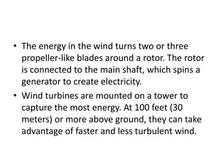 • The energy in the wind turns two or three 
propeller-like blades around a rotor. The rotor 
is connected to the main shaft, which spins a 
generator to create electricity. 
• Wind turbines are mounted on a tower to 
capture the most energy. At 100 feet (30 
meters) or more above ground, they can take 
advantage of faster and less turbulent wind. 
 