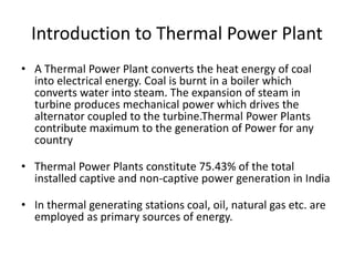 Introduction to Thermal Power Plant 
• A Thermal Power Plant converts the heat energy of coal 
into electrical energy. Coal is burnt in a boiler which 
converts water into steam. The expansion of steam in 
turbine produces mechanical power which drives the 
alternator coupled to the turbine.Thermal Power Plants 
contribute maximum to the generation of Power for any 
country 
• Thermal Power Plants constitute 75.43% of the total 
installed captive and non-captive power generation in India 
• In thermal generating stations coal, oil, natural gas etc. are 
employed as primary sources of energy. 
 