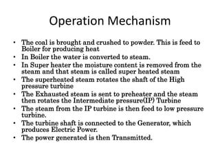 Operation Mechanism 
• The coal is brought and crushed to powder. This is feed to 
Boiler for producing heat 
• In Boiler the water is converted to steam. 
• In Super heater the moisture content is removed from the 
steam and that steam is called super heated steam 
• The superheated steam rotates the shaft of the High 
pressure turbine 
• The Exhausted steam is sent to preheater and the steam 
then rotates the Intermediate pressure(IP) Turbine 
• The steam from the IP turbine is then feed to low pressure 
turbine. 
• The turbine shaft is connected to the Generator, which 
produces Electric Power. 
• The power generated is then Transmitted. 
 
