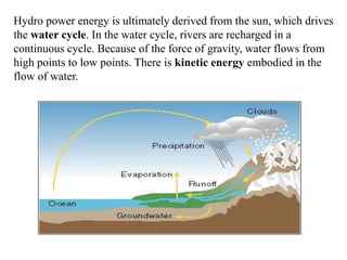 Hydro power energy is ultimately derived from the sun, which drives 
the water cycle. In the water cycle, rivers are recharged in a 
continuous cycle. Because of the force of gravity, water flows from 
high points to low points. There is kinetic energy embodied in the 
flow of water. 
 