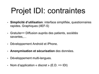 Projet IDI: contraintes
• Simplicité d’utilisation: interface simplifiée, questionnaires
rapides. Graphiques (IIEF-5)
• Gratuite=> Diffusion auprès des patients, sociétés
savantes,…
• Développement Android et iPhone.
• Anonymisation et sécurisation des données.
• Développement multi-langues.
• Nom d’application « discret » (E.D. => IDI)
 