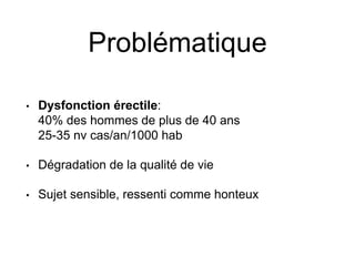 Problématique
• Dysfonction érectile:
40% des hommes de plus de 40 ans
25-35 nv cas/an/1000 hab
• Dégradation de la qualité de vie
• Sujet sensible, ressenti comme honteux
 