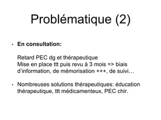 Problématique (2)
• En consultation:
Retard PEC dg et thérapeutique
Mise en place ttt puis revu à 3 mois => biais
d’information, de mémorisation +++, de suivi…
• Nombreuses solutions thérapeutiques: éducation
thérapeutique, ttt médicamenteux, PEC chir.
 