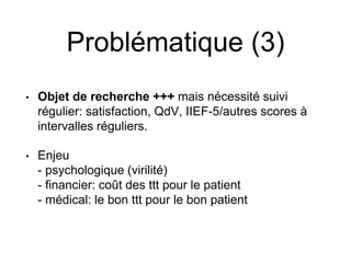 Problématique (3)
• Objet de recherche +++ mais nécessité suivi
régulier: satisfaction, QdV, IIEF-5/autres scores à
intervalles réguliers.
• Enjeu
- psychologique (virilité)
- financier: coût des ttt pour le patient
- médical: le bon ttt pour le bon patient
 