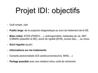 Projet IDI: objectifs
• Outil simple, clair
• Public large: de la suspicion diagnostique au suivi de traitement de la DE.
• Bilan initial: ATCD (FDRCV,…), anthropométrie, habitudes de vie, IIEF-
5,MMAS (classifier la DE), score de rigidité (EHS), scores QoL,… au choix.
• Suivi régulier (push)
• Informations sur les traitements
• Conseils personnalisés (CS cardio/uro/endocrino, MHD,…)
• Partage possible avec son médecin et/ou unité de recherche
 